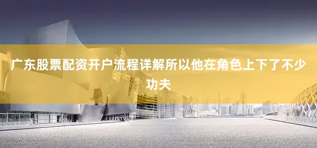 广东股票配资开户流程详解所以他在角色上下了不少功夫