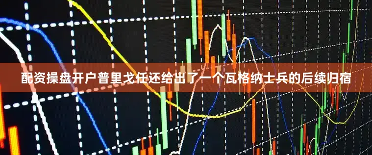 配资操盘开户普里戈任还给出了一个瓦格纳士兵的后续归宿