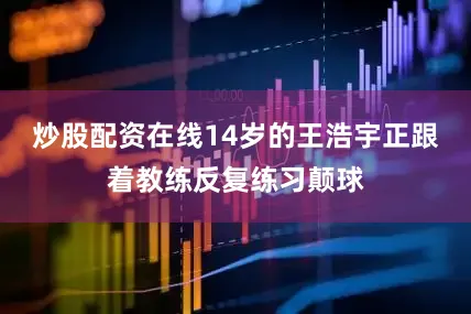 炒股配资在线14岁的王浩宇正跟着教练反复练习颠球