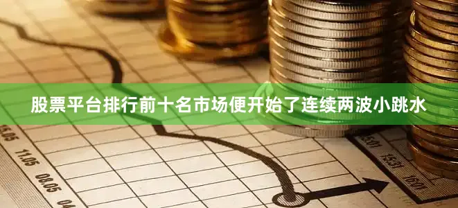 股票平台排行前十名市场便开始了连续两波小跳水