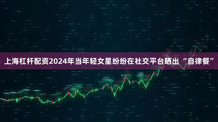 上海杠杆配资2024年当年轻女星纷纷在社交平台晒出 “自律餐”